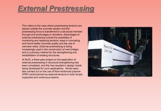 External Prestressing
 This refers to the case where prestressing tendons are
placed outside the concrete section and the
prestressing force is transferred to a structural member
through end anchorages or deviators. Advantages of
external prestressing include the possibility of
monitoring and replacing tendons, ease in concreting
and hence better concrete quality and the use of
narrower webs. External prestressing is being
increasingly used in the construction of new bridges
and is a primary method for the strengthening and
rehabilitation of existing structures.
 At NUS, a three-year project on the application of
external prestressing in structural strengthening has
been completed, and this has resulted in design charts
being developed for such applications. Works were
also carried out on the use of fibre-reinforced polymer
(FRP) reinforcement as external tendons in both simply
supported and continuous beams.
 
