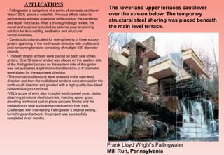 • Fallingwater is comprised of a series of concrete cantilever
“trays” 30-ft. above a waterfall. Previous efforts failed to
permanently address excessive deflections of the cantilever
and repair the cracks. After a thorough design review, the
owner and engineer selected an external post-tensioning
solution for its durability, aesthetics and structural
unobtrusiveness.
• Construction plans called for strengthening of three support
girders spanning in the north-south direction with multistrand
post-tensioning tendons consisting of multiple 0.5” diameter
strands.
• Thirteen strand tendons were placed on each side of two
girders. One 10-strand tendon was placed on the western side
of the third girder (access on the eastern side of this girder
was not available). Eight monostrand tendons, 0.6” diameter,
were slated for the east-west direction.
•The monostrand tendons were stressed in the east-west
direction and then the multistrand tendons were stressed in the
north-south direction and grouted with a high quality, low-bleed
cementitious grout mixture.
•VSL’s scope of work also included welding steel cover plates,
attaching structural steel channels, injecting epoxy grout,
doweling reinforced cast in place concrete blocks and the
installation of near surface mounted carbon fiber rods.
Challenged with maintaining Fallingwater’s original setting,
furnishings and artwork, the project was successfully
completed in six months.
The lower and upper terraces cantilever
over the stream below. The temporary
structural steel shoring was placed beneath
the main level terrace.
Frank Lloyd Wright's Fallingwater
Mill Run, Pennsylvania
APPLICATIONS
 
