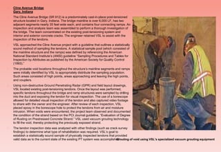  Cline Avenue Bridge
Gary, Indiana
 The Cline Avenue Bridge (SR 912) is a predominately cast-in-place post-tensioned
structure located in Gary, Indiana. The bridge mainline is over 6,000 LF, has two
adjacent segments nearly 35 feet wide each, and contains four connecting ramps. An
inspection and analysis team was assembled to perform a thorough investigation of
the bridge. The team concentrated on the existing post-tensioning system and
interior and exterior concrete cracks. The engineer retained VSL to assist with the
inspection of the tendons.
 VSL approached the Cline Avenue project with a guideline that outlines a statistically
sound method of sampling the tendons. A statistical sample pool (which consisted of
the mainline structure and the ramps) was defined by referencing the American
National Standard Institute’s (ANSI) guideline “Sampling Procedures and Tables for
Inspection by Attributes as published by the American Society for Quality Control
(1993).”
 The probable void locations throughout the structure’s mainline segments and ramps
were initially identified by VSL to appropriately distribute the sampling population.
Such areas consisted of high points, areas approaching and leaving the high points,
and couplers.
 Using non-destructive Ground Penetrating Radar (GPR) and field layout drawings,
VSL located existing post-tensioning tendons. Once the layout was performed,
specific tendons throughout the bridge and ramp structures were sampled by drilling
into the duct and exposing the tendon for visual inspection. The use of a borescope
allowed for detailed visual inspection of the tendon and also captured video footage
to share with the owner and the engineer. After review of each inspection, VSL
placed epoxy in the borescope hole to protect the tendons from air and moisture
intrusion. When voids were encountered, the project team observed and documented
the condition of the strand based on the PCI Journal guideline, “Evaluation of Degree
of Rusting on Prestressed Concrete Strand.” VSL used vacuum grouting technology
to fill the void, thereby protecting the previously exposed strand.
 The tendon inspection data was analyzed with other findings (such as crack survey
findings) to determine what type of rehabilitation was required. VSL’s goal to
establish a statistically sound sample of physically inspected tendons that provided
valid data as to the current state of the existing PT system was accomplishedGrouting of void using VSL’s specialized vacuum grouting equipment
 