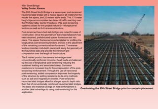  85th Street Bridge
Valley Center, Kansas
 The 85th Street North Bridge is a seven span post-tensioned
haunched slab bridge with a typical span of 26 meters for the
middle five spans, and 20 meters at the ends. This 170 meter
long bridge accommodates two lanes of traffic reaching over
the Wichita Valley Center Floodway. VSL post-tensioning
systems utilized for this project include 5-19 longitudinal
tendons as well as 6-4 transverse tendons.
 Post-tensioned haunched slab bridges are noted for ease of
construction. Once the geometry of the bridge falsework has
been obtained, prefabricated spacer frames are set into
place. The spacer frames serve as templates for profiling the
longitudinal post-tensioning tendons and aid in the placement
of the remaining conventional reinforcement. Transverse
tendons maintain mid-depth placement along the geometry of
the haunched slab and provide the minimum pre-
compression over the length of the structure.
 The fi nished product has several advantages over
conventionally reinforced concrete. Dead loads are balanced
by the use of longitudinal post-tensioning reducing the
sustained loading and associated creep. Corrosion
resistance is increased due to the encapsulation of the post-
tensioning reinforcement. Through the use of transverse
post-tensioning, added compression improves the longevity
of the structure by adding resistance to de-icing methods
such as salt and magnesium chloride. Post-tensioned
haunched slab bridges allow for a larger span to depth ratio
than that of conventionally reinforced haunched slab bridges.
The labor and material savings on mild reinforcement is
another clear advantage to using post-tensioning for this
application.
Overlooking the 85th Street Bridge prior to concrete placement
 