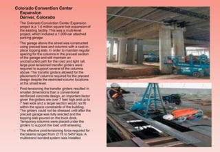 Colorado Convention Center
Expansion
Denver, Colorado
 The Colorado Convention Center Expansion
project is a 1.4 million square foot expansion of
the existing facility. This was a multi-level
project, which included a 1,000-car attached
parking garage.
 The garage above the street was constructed
using precast tees and columns with a cast-in-
place topping slab. In order to maintain regular
spacing for the columns in the precast section
of the garage and still maintain an
unobstructed path for the road and light rail,
large post-tensioned transfer girders were
required to support several of the columns
above. The transfer girders allowed for the
placement of columns required for the precast
design despite the restricted column locations
at the street level.
 Post-tensioning the transfer girders resulted in
smaller dimensions than a conventional
reinforced concrete design, an important factor
given the girders are over 7 feet high and up to
7 feet wide and a larger section would not fit
within the space constraints of the building.
The girders could not be stressed until after the
precast garage was fully erected and the
topping slab poured on the truck dock.
Temporary columns were placed under the
girders to support the load until stressing.
 The effective post-tensioning force required for
the beams ranged from 2176 to 5457 kips. A
multistrand bonded system was installed
 