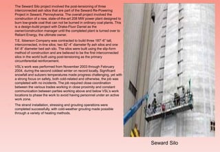  The Seward Silo project involved the post-tensioning of three
interconnected ash silos that are part of the Seward Re-Powering
Project in Seward, Pennsylvania. The overall project involved the
construction of a new, state-of-the-art 208 MW power plant designed to
burn low-grade coal that can not be burned in ordinary coal plants. This
is a design-build project with Drake-Fluor Daniel as the
owner/construction manager until the completed plant is turned over to
Reliant Energy, the ultimate owner.
 T.E. Ibberson Company was contracted to build three 187’-6” tall,
interconnected, in-line silos; two 82’-4” diameter fly ash silos and one
64’-8” diameter bed ash silo. The silos were built using the slip-form
method of construction and are believed to be the first interconnected
silos in the world built using post-tensioning as the primary
circumferential reinforcement.
 VSL’s work was performed from November 2003 through February
2004, during the second coldest winter on record locally. Significant
snowfall and subzero temperatures made progress challenging, yet with
a strong focus on safety, both cold-related and otherwise, the job was
completed with no incidents. The job required close coordination
between the various trades working in close proximity and constant
communication between parties working above and below VSL’s work
locations to phase the work to avoid having personnel under an active
work zone.
 The strand installation, stressing and grouting operations were
completed successfully, with cold-weather grouting made possible
through a variety of heating methods.
Seward Silo
 