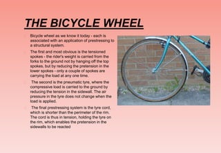 THE BICYCLE WHEEL
 Bicycle wheel as we know it today - each is
associated with an application of prestressing to
a structural system.
 The first and most obvious is the tensioned
spokes - the rider's weight is carried from the
forks to the ground not by hanging off the top
spokes, but by reducing the pretension in the
lower spokes - only a couple of spokes are
carrying the load at any one time.
 The second is the pneumatic tyre, where the
compressive load is carried to the ground by
reducing the tension in the sidewall. The air
pressure in the tyre does not change when the
load is applied.
 The final prestressing system is the tyre cord,
which is shorter than the perimeter of the rim.
The cord is thus in tension, holding the tyre on
the rim, which enables the pretension in the
sidewalls to be reacted
 