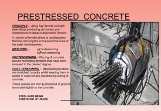 PRESTRESSED CONCRETE
 PRINCIPLE – Using high tensile strength
steel alloys producing permanent pre-
compression in areas subjected to Tension.
 A portion of tensile stress is counteracted
thereby reducing the cross-sectional area of
the steel reinforcement .
 METHODS :- a) Pretensioning
b)Post-tensioning
 PRETENSIONING :- Placing of concrete
around reinforcing tendons that have been
stressed to the desired degree.
 POST-TENSIONING :- Reinforcing tendons
are stretched by jacks whilst keeping them in
serted in voids left pre-hand during curing of
concrete.
 These spaces are then pumped full of grout to
bond steel tightly to the concrete.
STEEL BARS BEING
STRETCHED BY JACKS
 