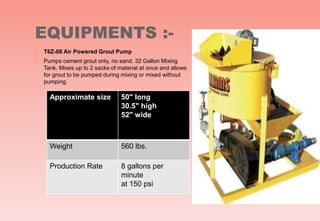 EQUIPMENTS :-
 T6Z-08 Air Powered Grout Pump
 Pumps cement grout only, no sand. 32 Gallon Mixing
Tank. Mixes up to 2 sacks of material at once and allows
for grout to be pumped during mixing or mixed without
pumping.
Approximate size 50" long
30.5" high
52" wide
Weight 560 lbs.
Production Rate 8 gallons per
minute
at 150 psi
 