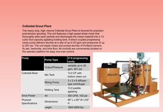  Colloidal Grout Plant
 The heavy duty, high volume Colloidal Grout Plant is favored for precision
post-tension grouting. The unit features a high speed shear mixer that
thoroughly wets each particle and discharges the mixed material into a 13
cubic foot capacity agitating holding tank. A direct coupled progressing
cavity pump delivers slurries at a rate of up to 20 gpm and pressures of up
to 261 psi. The unit easily mixes and pumps slurries of Portland cement,
fly ash, bentonite, and lime flour. All controls are conveniently located on
the operator platform for easy one-man control.
Pump
Pump Type
31.6 progressing
cavity
Output/Pressure
variable up to 20
gpm, 261 psi
Colloidal Mixer
Mix Tank
13.0 CF with
bottom clean out
Mixing Pump
2 x 3 x 6 diffuser-
type centrifugal
Holding Tank
13.0 paddle
agitating
Drive Power Air 300 CFM, 100 psi
Physical
Specifications
Dimensions
96" L x 60" W x 63"
H
Weight 1800-2800 lbs.
 