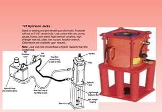  T7Z Hydraulic Jacks
 Used for testing and pre-stressing anchor bolts. Available
with up to 5-1/8" center hole. Unit comes with ram, pump,
gauge, hoses, jack stand, high strength coupling, high
strength test rod, plate, hex nut and knocker wrench.
Calibrations are available upon request.
 Note: Jack pull rods should have a higher capacity than the
anchor rod.
 