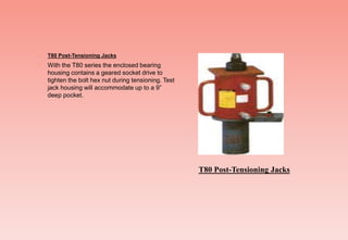  T80 Post-Tensioning Jacks
 With the T80 series the enclosed bearing
housing contains a geared socket drive to
tighten the bolt hex nut during tensioning. Test
jack housing will accommodate up to a 9”
deep pocket.
T80 Post-Tensioning Jacks
 