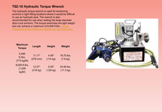  T8Z-18 Hydraulic Torque Wrench
 The hydraulic torque wrench is used for tensioning
anchors in tight fitting locations where it would be difficult
to use an hydraulic jack. The wrench is also
recommended for use when setting the large diameter
Spin-Lock anchors. The torque wrenches are light weight
and can achieve a maximum of 8,000 ft-lbs. Torque
Tensioning charts Williams products can be found here.
Maximum
Torque
Length Height Weight
5,590
ft./lbs.
(773 kg/M)
11.11"
(279 mm)
4.49"
(114 kg)
16.75 lbs.
(7.6 kg)
8,000 ft.lbs.
(1,006
kg/M)
12.57"
(319 kg)
5.09"
(129 kg)
24.95 lbs.
(11.3 kg)
 