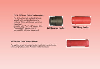  T1Z & T2Z Long Fitting Tool Adapters
 For driving hex nuts and setting tools,
typically with our Spin-Lock anchor
systems. Works with torque wrench or
impact gun.
Available with 1" or 1-1/2" square drive.
Please specify square drive for
compatability with your equipment.
2Z Regular Socket T1Z Deep Socket
K3F-26 Long Fitting Wrench Adapter
For applying torque to recessed anchor nuts that are under tension
when using hydraulic jacks. Available in all anchor sizes.
 