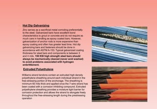  Hot Dip Galvanizing
 Zinc serves as a sacrificial metal corroding preferentially
to the steel. Galvanized bars have excellent bond
characteristics to grout or concrete and do not require as
much care in handling as epoxy coated bars. However,
galvanization of anchor rods is more expensive than
epoxy coating and often has greater lead time. Hot dip
galvanizing bars and fasteners should be done in
accordance with ASTM A-153. Typical galvanized coating
thickness for steel bars and components is between 3
and 4 mils. 150 KSI high strength steel bars should
always be mechanically cleaned (never acid washed)
to avoid problems associated with hydrogen
embrittlement.
Williams strand tendons contain an extruded high density
polyethylene sheathing around each individual strand in the
free-stressing portion of the anchorage. The sheathing is
minimum 60 mils thick and applied once the 7-wire strand has
been coated with a corrosion inhibiting compound. Extruded
polyethylene sheathing provides a moisture tight barrier for
corrosion protection and allows the strand to elongate freely
throughout the free-stressing length during the prestressing
operation
Extruded Polyethylene
 