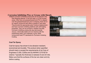 Williams corrosion inhibiting compounds can be placed in the
free stressing sleeves, in the end caps, or in the trumpet
areas. Often bars are greased/waxed and PVC is slipped
over the greased/waxed bar prior to shipping. Each are of
an organic compound with either a grease or wax base.
They provide the appropriate polar moisture displacement
and have corrosion inhibiting additives with self-healing
properties. They can be pumped or applied manually.
Corrosion inhibiting compounds stay permanently
viscous, chemically stable and non-reactive with the
prestressing steel, duct materials or grout. Both
compounds meet PTI standards for Corrosion Inhibiting
Coating.
Corrosion Inhibiting Wax or Grease with Sheath
Coal Tar Epoxy
Coal tar epoxy has shown to be abrasion resistant,
economical and durable. This product when specified
should meet or exceed the requirements of (a) Corp of
Engineers C-200, C200a and (b) AWWA C-210-92 for
exterior. Typically the thickness is between 8 and 24 mils.
Make sure that the surfaces of the bar are clean and dry
before coating.
 