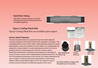  Heat Shrink Tubing
 Heat Shrink Tubing provides a corrosion
protected seal when connecting smooth or
corrugated segments.
Epoxy Coating Patch Kits are available upon request.
Epoxy Coating Patch Kits
Anchor Head Protection
The most important section of a ground anchor that needs adequate
corrosion protection is the portion of the anchor exposed to air/oxygen. This
is typically defined as the "anchor head", which generally consists of a steel
bearing plate, a hex nut and washer for a bar system, or a wedge plate and
wedges for a strand system. For permanent ground anchors it is best to
galvanize the hex nut and plates even if the bar is epoxy coated.
Galvanized components, if scratched during shipping, are less likely to
cause corrosion concerns than scratched epoxy coated components. The
end of the steel bar protruding out from the hex nut is often protected by the
use of a plastic or steel end cap packed with grease or cement grout.
Williams offers several different types of PVC and metal end caps to
provide corrosion protection at otherwise exposed anchor ends.
Fiber Reinforced
Nylon Cap
Strand
End Cap
Screw-On
PVC Cap
Steel Tube Welded on Flange with
Threaded Screw Connections
 