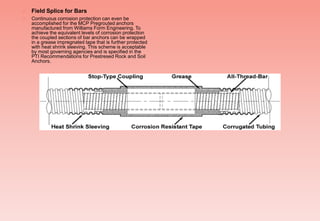  Field Splice for Bars
 Continuous corrosion protection can even be
accomplished for the MCP Pregrouted anchors
manufactured from Williams Form Engineering. To
achieve the equivalent levels of corrosion protection
the coupled sections of bar anchors can be wrapped
in a grease impregnated tape that is further protected
with heat shrink sleeving. This scheme is acceptable
by most governing agencies and is specified in the
PTI Recommendations for Prestresed Rock and Soil
Anchors.
 