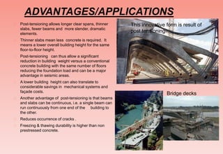 ADVANTAGES/APPLICATIONS
 Post-tensioning allows longer clear spans, thinner
slabs, fewer beams and more slender, dramatic
elements.
 Thinner slabs mean less concrete is required. It
means a lower overall building height for the same
floor-to-floor height.
 Post-tensioning can thus allow a significant
reduction in building weight versus a conventional
concrete building with the same number of floors
reducing the foundation load and can be a major
advantage in seismic areas.
 A lower building height can also translate to
considerable savings in mechanical systems and
façade costs.
 Another advantage of post-tensioning is that beams
and slabs can be continuous, i.e. a single beam can
run continuously from one end of the building to
the other.
 Reduces occurrence of cracks .
 Freezing & thawing durability is higher than non
prestressed concrete.
This innovative form is result of
post tensioning.
Bridge decks
 