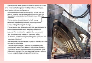  Post-tensioning is the system of choice for parking structures
since it allows a high degree of flexibility in the column layout,
span lengths and ramp configurations.
 In areas where there are expansive clays or soils with low
bearing capacity, post-tensioned slabs-on-ground and mat
foundations reduce problems with cracking and differential
settlement.
 Post-tensioning allows bridges to be built to very
demanding geometry requirements, including complex
curves, and significant grade changes.
 Post-tensioning also allows extremely long span bridges to be
constructed without the use of temporary intermediate
supports. This minimizes the impact on the environment
and avoids disruption to water or road traffic below.
 In stadiums, post-tensioning allows long clear spans and very
creative architecture. 
 Post-tensioning can also be used to produce virtually crack-free
concrete for water-tanks.
 The high tensile strength & precision of placement gives
maximum efficiency in size & weight of structural members.
 Applications of various prestressed techniques enable quick
assembly of standard units such as bridge members,building
frames, bridge decks providing cost-time savings.
 