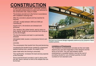 CONSTRUCTION
 In slab-on-ground construction, unbonded tendons
are typically prefabricated at a plant and delivered to
the construction site, ready to install.
 The tendons are laid out in the forms in accordance
with installation drawings that .
 After the concrete is placed and has reached its
required
strength, usually between 3000 and 3500 psi
(“pounds per
square inch”), the tendons are stressed and
anchored.
 The tendons, like rubber bands, want to return to
their original length but are prevented from doing so
by the anchorages.
 The fact the tendons are kept in a permanently
stressed
(elongated) state causes a compressive force to act
on the
concrete.
 The compression that results from the post-tensioning
counteracts the tensile forces created by subsequent
applied loading (cars, people, the weight of the
beam itself when the shoring is removed).
 This significantly increases the load-carrying capacity
of the concrete.
 Since post-tensioned concrete is cast in place at the
job site, there is almost no limit to the shapes that can
be formed.
Limitations of Prestressing
The limitations of prestressed concrete are few and really
depend only upon the imagination of the designer and the
terms of his brief. The only real limitation where
prestressing is a possible solution may be the cost of
providing moulds for runs of limited quantity of small
numbers of non-standard units.
 