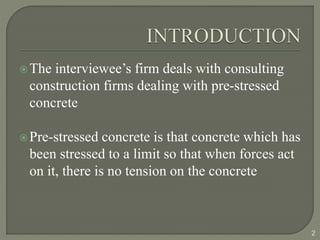 The interviewee’s firm deals with consulting
construction firms dealing with pre-stressed
concrete
Pre-stressed concrete is that concrete which has
been stressed to a limit so that when forces act
on it, there is no tension on the concrete
2