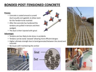 BONDED POST-TENSIONED CONCRETE
Process
• Concrete is casted around a curved
duct (usually corrugated), to allow room
for the Tendon to be inserted.
• After the concrete has hardened the
tendons are pulled in tension and then
wedged.
• The duct is then injected with grout
Advantages
• Tendons are less likely to de-stress in accidents
• Tendons can be easily 'weaved' allowing more efficient designs
• Higher ultimate strength due to bond generated between the strand and
concrete
• No issues with maintaining the anchor
 