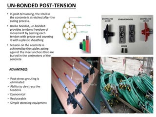 • In post-tensioning, the steel in
the concrete is stretched after the
curing process.
• Unlike bonded, un-bonded
provides tendons freedom of
movement by coating each
tendon with grease and covering
it with a plastic sheathing
• Tension on the concrete is
achieved by the cables acting
against the steel anchors that are
buried in the perimeters of the
concrete
UN-BONDED POST-TENSION
ADVANTAGES
• Post-stress grouting is
eliminated
• Ability to de-stress the
tendons
• Economical
• Replaceable
• Simple stressing equipment
 
