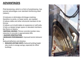 ADVANTAGES
Post-tensioning, which is a form of prestressing, has
several advantages over standard reinforcing steel
(rebars):
•It reduces or eliminates shrinkage cracking-
therefore no joints, or fewer joints, are needed.
•It allows slabs and other structural members to be
thinner.
•It allows us to build slabs on expansive or soft soils.
•It lets us design longer spans in elevated members,
like floors or beams.
•MATERIAL SAVINGS- Thinner concrete member sizes;
reduction in concrete is approximately 20%.
• QUICKER CONSTRUCTION
•INCREASED PERFORMANCE- Improved seismic behavior
&
Reduced deflection and vibration.
• REDUCED LIFETIME COSTS- Reduced building height
also results in energy savings, especially for office
buildings.
 