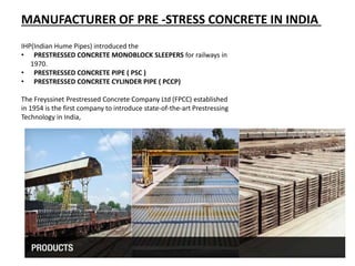 IHP(Indian Hume Pipes) introduced the
• PRESTRESSED CONCRETE MONOBLOCK SLEEPERS for railways in
1970.
• PRESTRESSED CONCRETE PIPE ( PSC )
• PRESTRESSED CONCRETE CYLINDER PIPE ( PCCP)
The Freyssinet Prestressed Concrete Company Ltd (FPCC) established
in 1954 is the first company to introduce state-of-the-art Prestressing
Technology in India,
MANUFACTURER OF PRE -STRESS CONCRETE IN INDIA
 