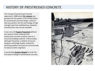 The concept of prestressed concrete
appeared in 1888 when P.H. Jackson was
granted the first patent in the United States
for prestressed concrete design. Jackson’s
idea was perfect, but the technology of high
strength steel that exhibited low relaxation
characteristics was not yet available.
It was not until Eugene Freyssinet defined
the need for these materials that
prestressed concrete could be used as a
structural building material. Unfortunately,
although Freyssinet, a brilliant structural
designer and bridge builder, lacked the
teaching qualities necessary to communicate
his ideas to other engineers.
It would take Gustave Magnel to write the
first book of design in prestressed concrete,
 
