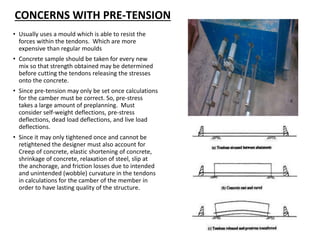 CONCERNS WITH PRE-TENSION
• Usually uses a mould which is able to resist the
forces within the tendons. Which are more
expensive than regular moulds
• Concrete sample should be taken for every new
mix so that strength obtained may be determined
before cutting the tendons releasing the stresses
onto the concrete.
• Since pre-tension may only be set once calculations
for the camber must be correct. So, pre-stress
takes a large amount of preplanning. Must
consider self-weight deflections, pre-stress
deflections, dead load deflections, and live load
deflections.
• Since it may only tightened once and cannot be
retightened the designer must also account for
Creep of concrete, elastic shortening of concrete,
shrinkage of concrete, relaxation of steel, slip at
the anchorage, and friction losses due to intended
and unintended (wobble) curvature in the tendons
in calculations for the camber of the member in
order to have lasting quality of the structure.
 