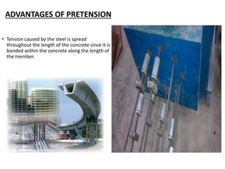 ADVANTAGES OF PRETENSION
• Tension caused by the steel is spread
throughout the length of the concrete since it is
bonded within the concrete along the length of
the member.
 