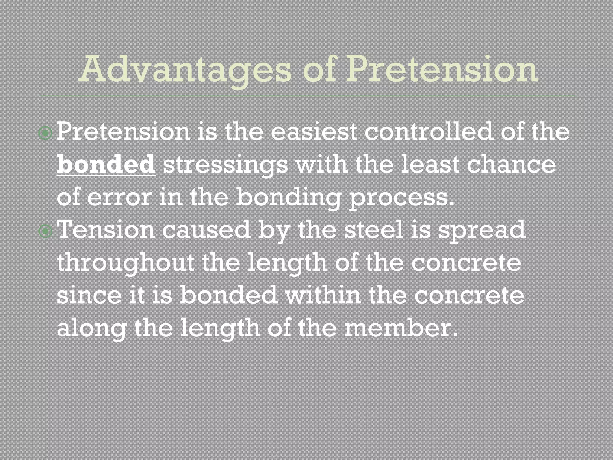 Advantages of Pretension
Pretension is the easiest controlled of the
bonded stressings with the least chance
of error in the bonding process.
Tension caused by the steel is spread
throughout the length of the concrete
since it is bonded within the concrete
along the length of the member.
 