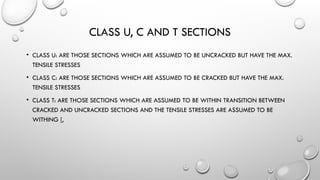 CLASS U, C AND T SECTIONS
• CLASS U: ARE THOSE SECTIONS WHICH ARE ASSUMED TO BE UNCRACKED BUT HAVE THE MAX.
TENSILE STRESSES
• CLASS C: ARE THOSE SECTIONS WHICH ARE ASSUMED TO BE CRACKED BUT HAVE THE MAX.
TENSILE STRESSES
• CLASS T: ARE THOSE SECTIONS WHICH ARE ASSUMED TO BE WITHIN TRANSITION BETWEEN
CRACKED AND UNCRACKED SECTIONS AND THE TENSILE STRESSES ARE ASSUMED TO BE
WITHING [,
 