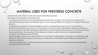 MATERIAL USED FOR PRESTRESS CONCRETE
CONCRETE AND HIGH STRENGTH STEEL ARE USED FOR PRESTRESS CONCRETE.
THE STRENGTH OF MATERIAL IS HIGHER BECAUSE:
• THE MODULUS OF ELASTICITY OF SUCH CONCRETES IS HIGHER, WITH THE RESULT THAT THE ELASTIC STRAINS IN THE
CONCRETE ARE SMALLER WHEN THE TENDONS ARE CUT. THUS, THE RELAXATIONS OR LOSSES IN THE TENDON STRESSES ARE
SMALLER.
• IN PRESTRESSED CONCRETE, THE ENTIRE MEMBERS ARE KEPT IN COMPRESSION, AND THUS ALL THE CONCRETE IS
EFFECTIVE IN RESISTING FORCES. HENCE, IT IS REASONABLE TO PAY FOR A MORE EXPENSIVE BUT STRONGER CONCRETE IF
ALL OF IT IS GOING TO BE USED. (IN ORDINARY REINFORCED CONCRETE BEAMS, MORE THAN HALF OF THE CROSS SECTIONS
ARE IN TENSION AND, THUS, ASSUMED TO BE CRACKED. AS A RESULT, MORE THAN HALF OF A HIGHER-STRENGTH
CONCRETE USED THERE WOULD BE WASTED.)
• MOST PRESTRESSED WORK IN THE UNITED STATES IS OF THE PRECAST, PRETENSIONED TYPE DONE AT THE PRESTRESS YARD,
WHERE THE WORK CAN BE CAREFULLY CONTROLLED. CONSEQUENTLY, DEPENDABLE HIGHER-STRENGTH CONCRETE CAN
READILY BE OBTAINED.
• FOR PRETENSIONED WORK, THE HIGHER-STRENGTH CONCRETES PERMIT THE USE OF HIGHER BOND STRESSES BETWEEN
THE CABLES AND THE CONCRETE.
 