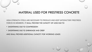 MATERIAL USED FOR PRESTRESS CONCRETE
HIGH-STRENGTH STEELS ARE NECESSARY TO PRODUCE AND KEEP SATISFACTORY PRESTRESS
FORCES IN MEMBERS. IT SHALL PROVIDE THE CAPACITY OF LOSS DUE TO
• SHORTENING DUE TO COMPRESSION
• SHORTENING DUE TO SHRINKAGE AND CREEP
AND SHALL PROVIDE ADDITIONAL CAPACITY FOR WORKING LOADS
 