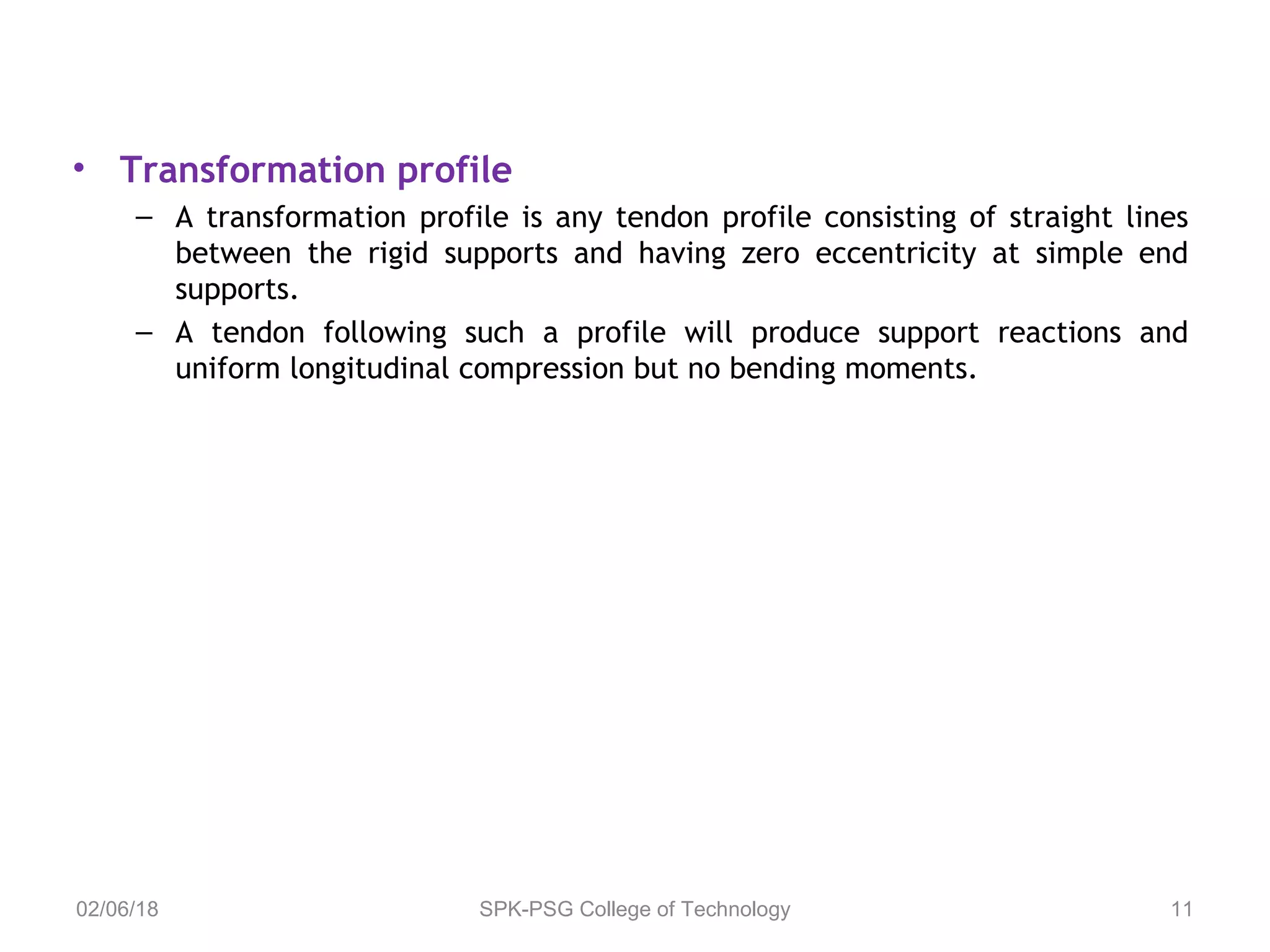 • Transformation profile
– A transformation profile is any tendon profile consisting of straight lines
between the rigid supports and having zero eccentricity at simple end
supports.
– A tendon following such a profile will produce support reactions and
uniform longitudinal compression but no bending moments.
02/06/18 SPK-PSG College of Technology 11
 