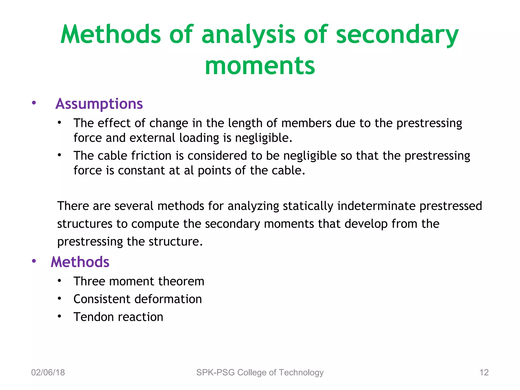 Methods of analysis of secondary
moments
• Assumptions
• The effect of change in the length of members due to the prestressing
force and external loading is negligible.
• The cable friction is considered to be negligible so that the prestressing
force is constant at al points of the cable.
There are several methods for analyzing statically indeterminate prestressed
structures to compute the secondary moments that develop from the
prestressing the structure.
• Methods
• Three moment theorem
• Consistent deformation
• Tendon reaction
02/06/18 SPK-PSG College of Technology 12
 