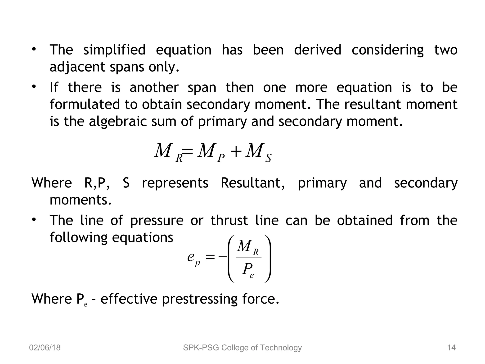 • The simplified equation has been derived considering two
adjacent spans only.
• If there is another span then one more equation is to be
formulated to obtain secondary moment. The resultant moment
is the algebraic sum of primary and secondary moment.
Where R,P, S represents Resultant, primary and secondary
moments.
• The line of pressure or thrust line can be obtained from the
following equations
Where Pe – effective prestressing force.
02/06/18 SPK-PSG College of Technology 14
SPR MMM +=






−=
e
R
p
P
M
e
 