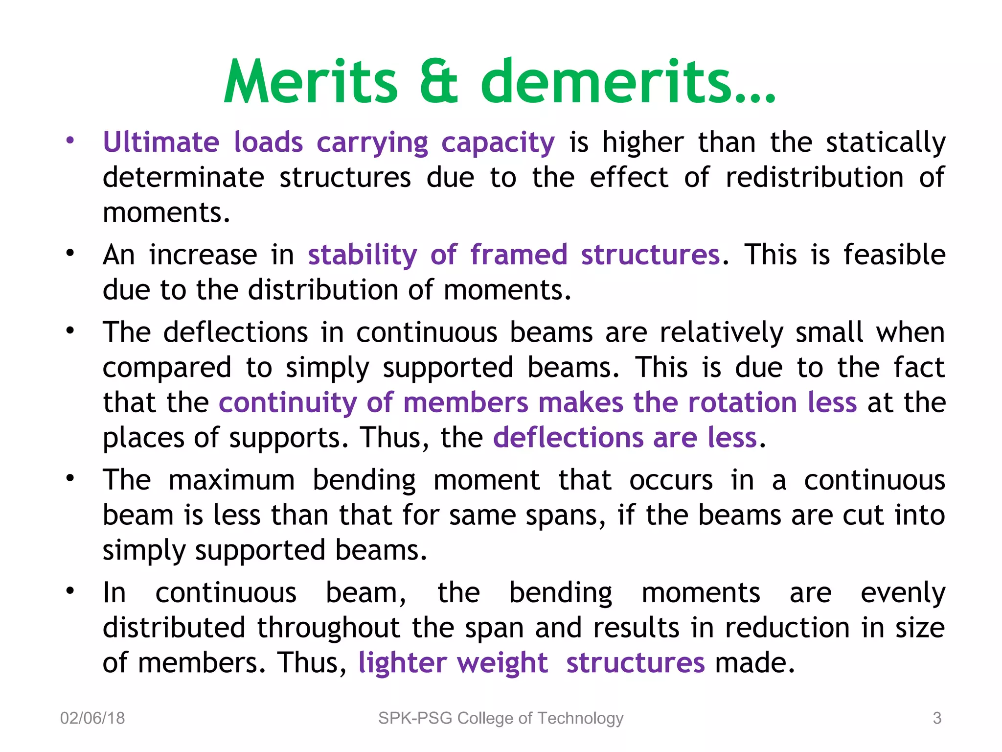 Merits & demerits…
• Ultimate loads carrying capacity is higher than the statically
determinate structures due to the effect of redistribution of
moments.
• An increase in stability of framed structures. This is feasible
due to the distribution of moments.
• The deflections in continuous beams are relatively small when
compared to simply supported beams. This is due to the fact
that the continuity of members makes the rotation less at the
places of supports. Thus, the deflections are less.
• The maximum bending moment that occurs in a continuous
beam is less than that for same spans, if the beams are cut into
simply supported beams.
• In continuous beam, the bending moments are evenly
distributed throughout the span and results in reduction in size
of members. Thus, lighter weight structures made.
02/06/18 SPK-PSG College of Technology 3
 