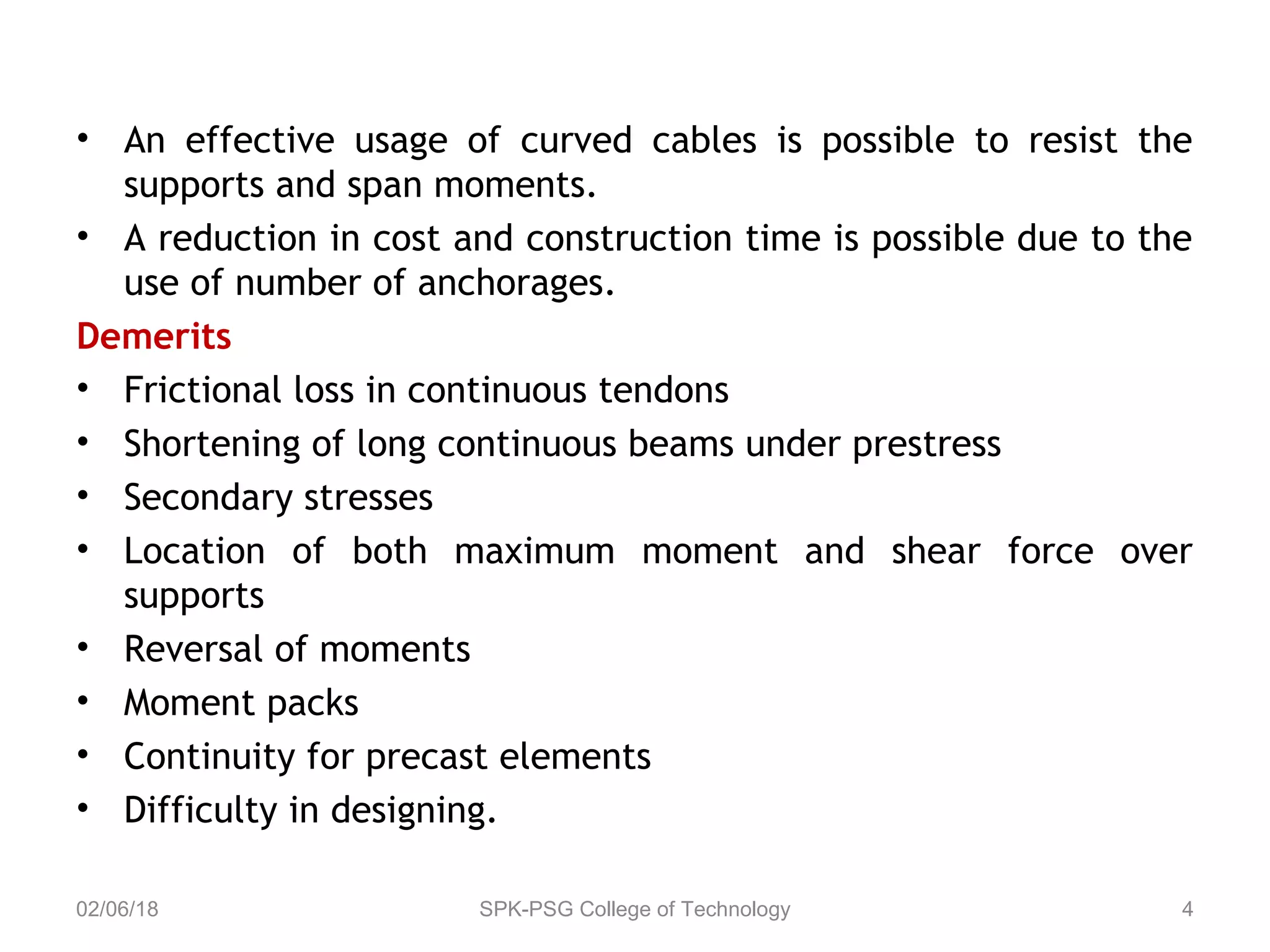 • An effective usage of curved cables is possible to resist the
supports and span moments.
• A reduction in cost and construction time is possible due to the
use of number of anchorages.
Demerits
• Frictional loss in continuous tendons
• Shortening of long continuous beams under prestress
• Secondary stresses
• Location of both maximum moment and shear force over
supports
• Reversal of moments
• Moment packs
• Continuity for precast elements
• Difficulty in designing.
02/06/18 SPK-PSG College of Technology 4
 