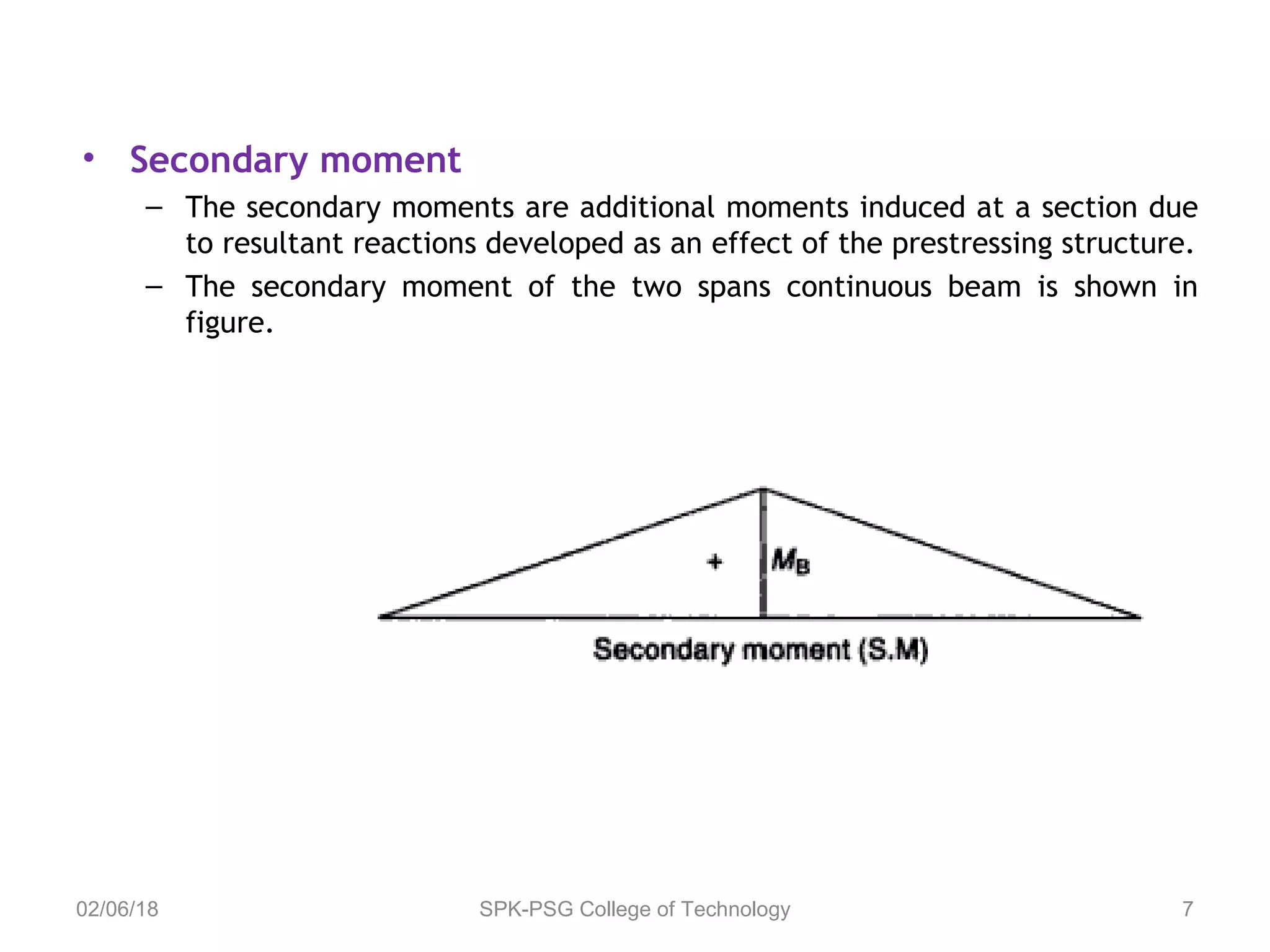 • Secondary moment
– The secondary moments are additional moments induced at a section due
to resultant reactions developed as an effect of the prestressing structure.
– The secondary moment of the two spans continuous beam is shown in
figure.
02/06/18 SPK-PSG College of Technology 7
 