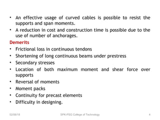 • An effective usage of curved cables is possible to resist the
supports and span moments.
• A reduction in cost and construction time is possible due to the
use of number of anchorages.
Demerits
• Frictional loss in continuous tendons
• Shortening of long continuous beams under prestress
• Secondary stresses
• Location of both maximum moment and shear force over
supports
• Reversal of moments
• Moment packs
• Continuity for precast elements
• Difficulty in designing.
02/06/18 SPK-PSG College of Technology 4
 