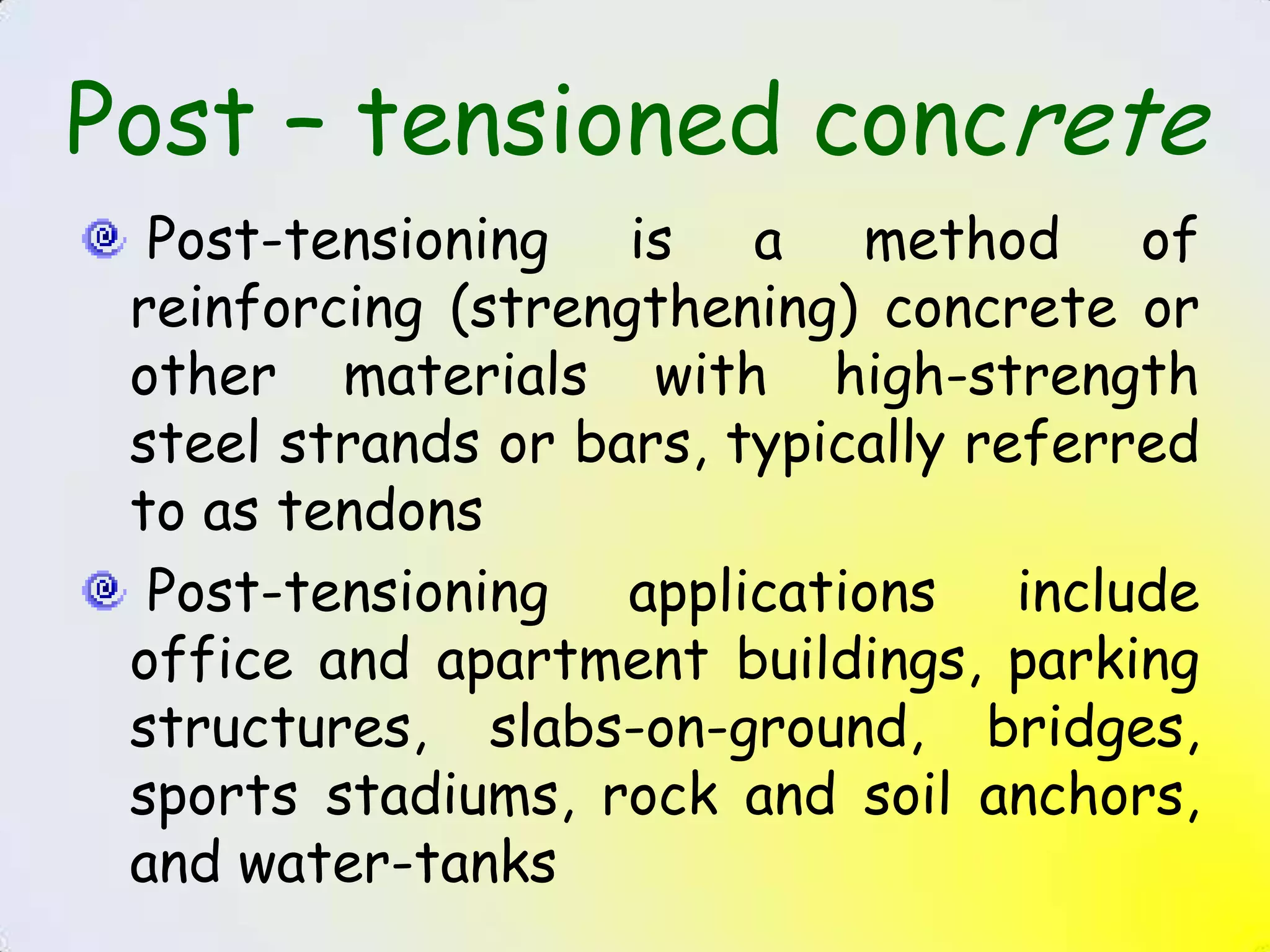 Post – tensioned concrete
  Post-tensioning is a method of
 reinforcing (strengthening) concrete or
 other materials with high-strength
 steel strands or bars, typically referred
 to as tendons
  Post-tensioning applications include
 office and apartment buildings, parking
 structures, slabs-on-ground, bridges,
 sports stadiums, rock and soil anchors,
 and water-tanks
 