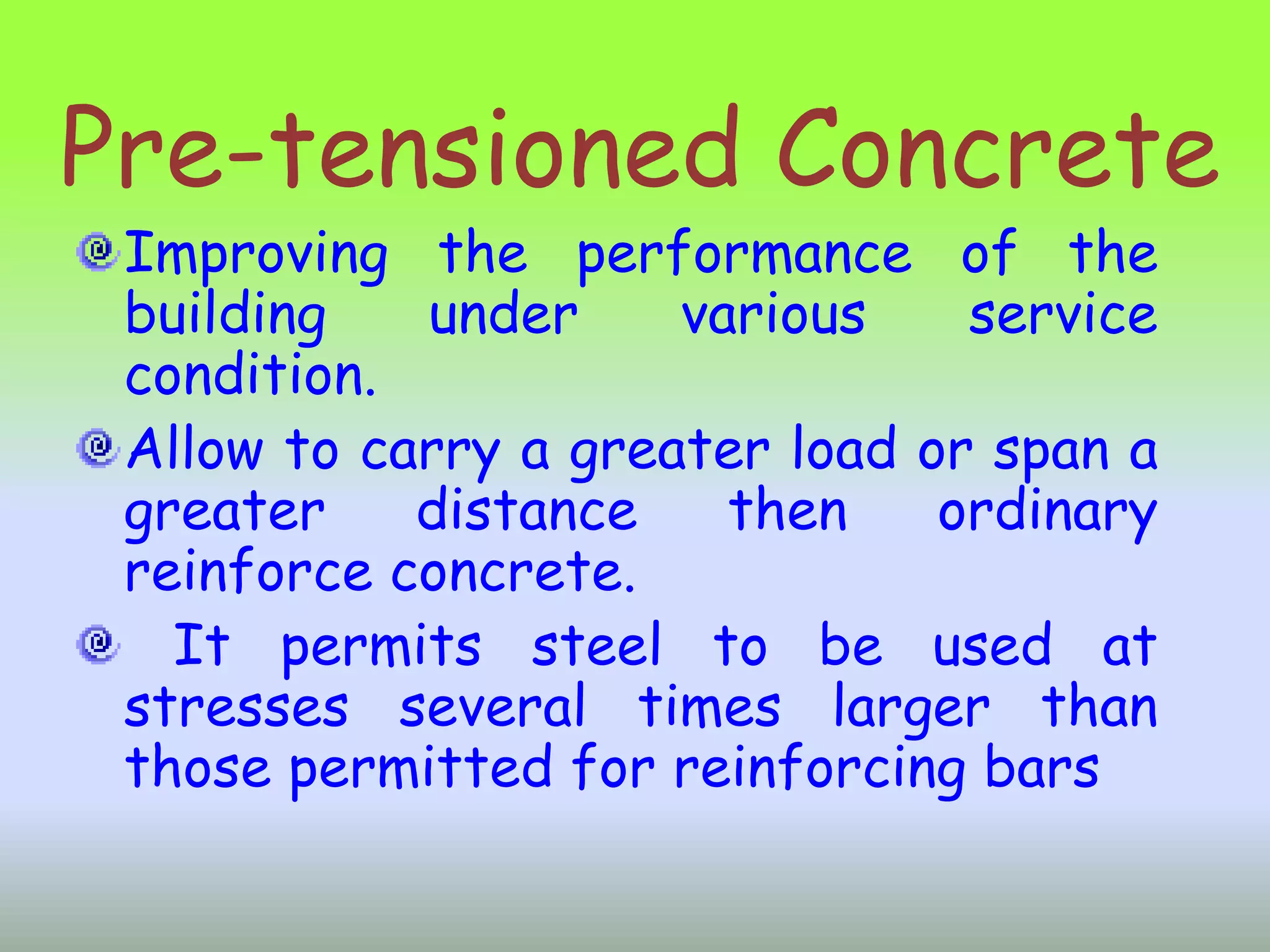 Pre-tensioned Concrete
 Improving the performance of the
 building   under     various    service
 condition.
 Allow to carry a greater load or span a
 greater    distance    then    ordinary
 reinforce concrete.
   It permits steel to be used at
 stresses several times larger than
 those permitted for reinforcing bars
 