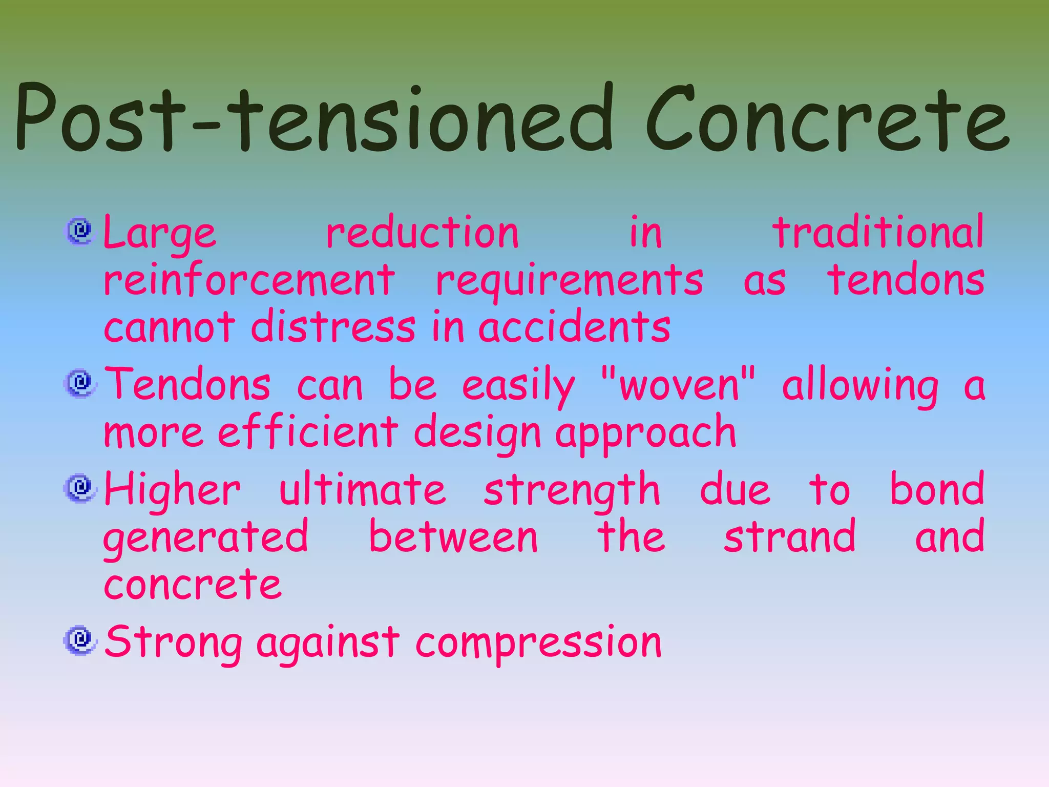 Post-tensioned Concrete
  Large      reduction      in   traditional
  reinforcement requirements as tendons
  cannot distress in accidents
  Tendons can be easily "woven" allowing a
  more efficient design approach
  Higher ultimate strength due to bond
  generated between the strand and
  concrete
  Strong against compression
 