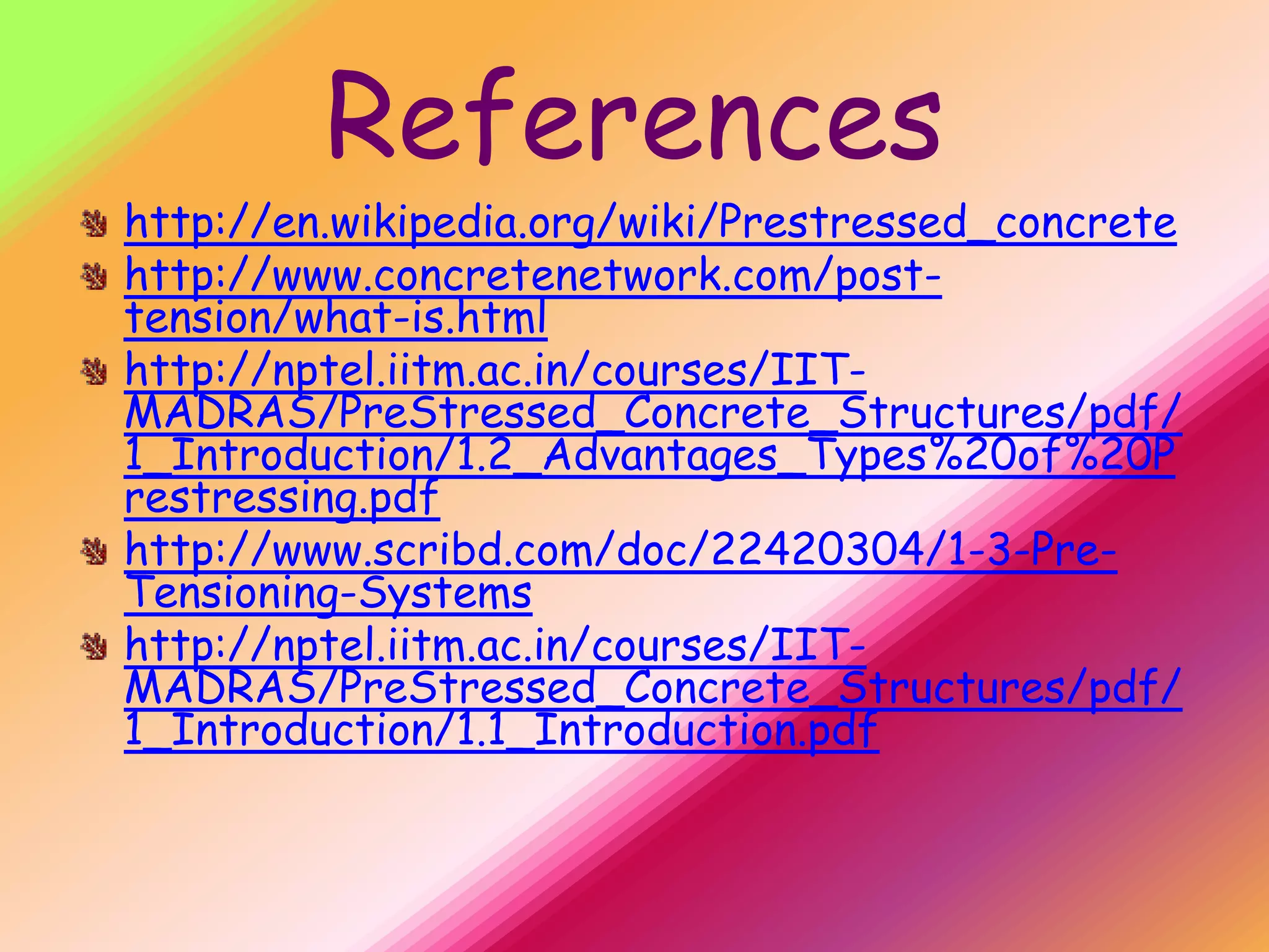 References
http://en.wikipedia.org/wiki/Prestressed_concrete
http://www.concretenetwork.com/post-
tension/what-is.html
http://nptel.iitm.ac.in/courses/IIT-
MADRAS/PreStressed_Concrete_Structures/pdf/
1_Introduction/1.2_Advantages_Types%20of%20P
restressing.pdf
http://www.scribd.com/doc/22420304/1-3-Pre-
Tensioning-Systems
http://nptel.iitm.ac.in/courses/IIT-
MADRAS/PreStressed_Concrete_Structures/pdf/
1_Introduction/1.1_Introduction.pdf
 