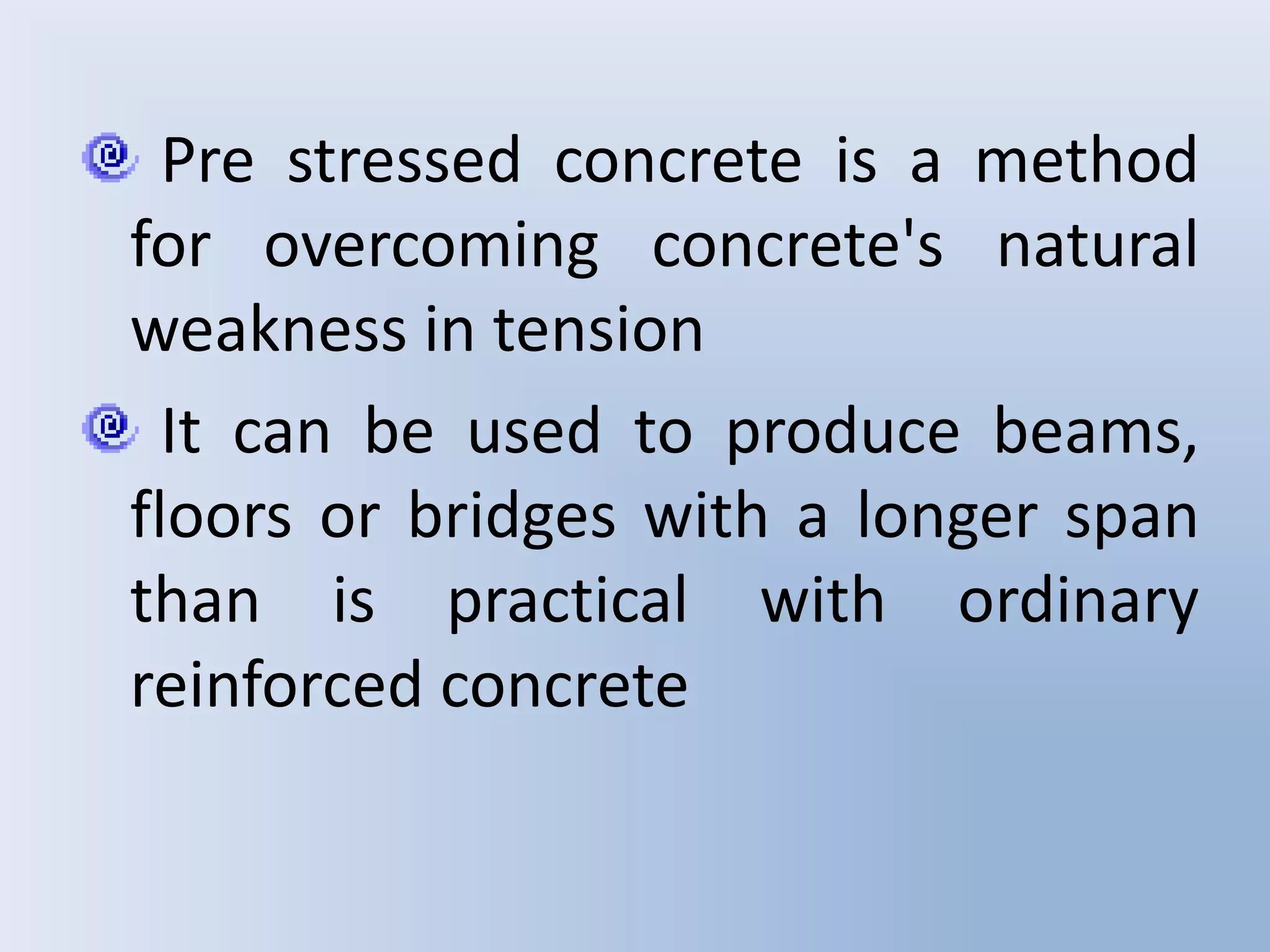 Pre stressed concrete is a method
for overcoming concrete's natural
weakness in tension
  It can be used to produce beams,
floors or bridges with a longer span
than is practical with ordinary
reinforced concrete
 