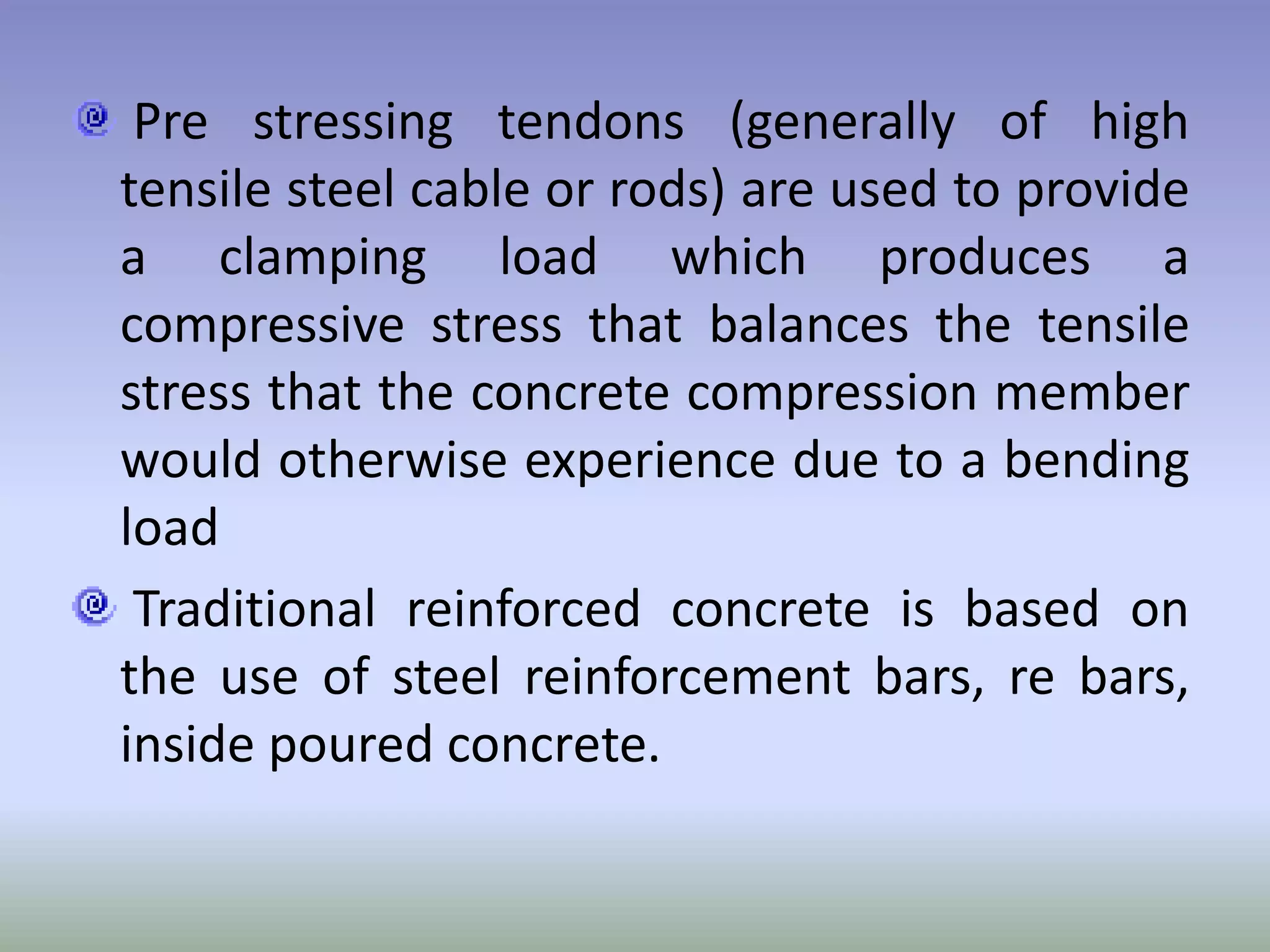 Pre stressing tendons (generally of high
tensile steel cable or rods) are used to provide
a clamping load which produces a
compressive stress that balances the tensile
stress that the concrete compression member
would otherwise experience due to a bending
load
 Traditional reinforced concrete is based on
the use of steel reinforcement bars, re bars,
inside poured concrete.
 