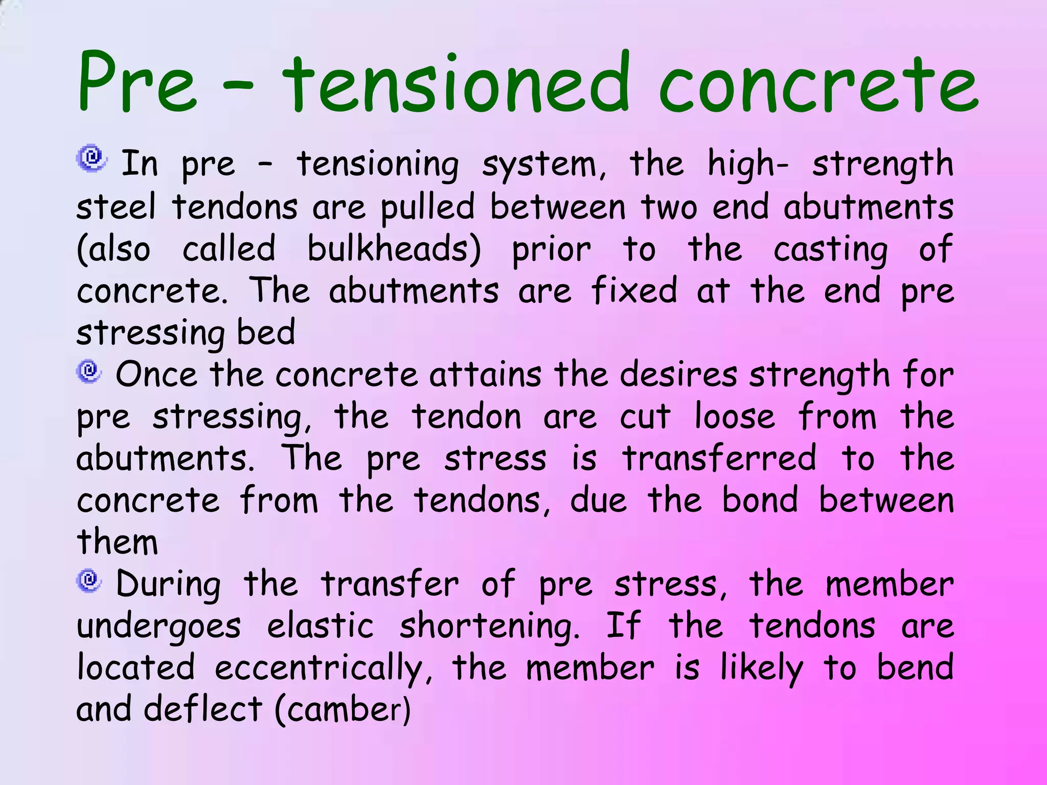 Pre – tensioned concrete
   In pre – tensioning system, the high- strength
steel tendons are pulled between two end abutments
(also called bulkheads) prior to the casting of
concrete. The abutments are fixed at the end pre
stressing bed
   Once the concrete attains the desires strength for
pre stressing, the tendon are cut loose from the
abutments. The pre stress is transferred to the
concrete from the tendons, due the bond between
them
   During the transfer of pre stress, the member
undergoes elastic shortening. If the tendons are
located eccentrically, the member is likely to bend
and deflect (camber)
 