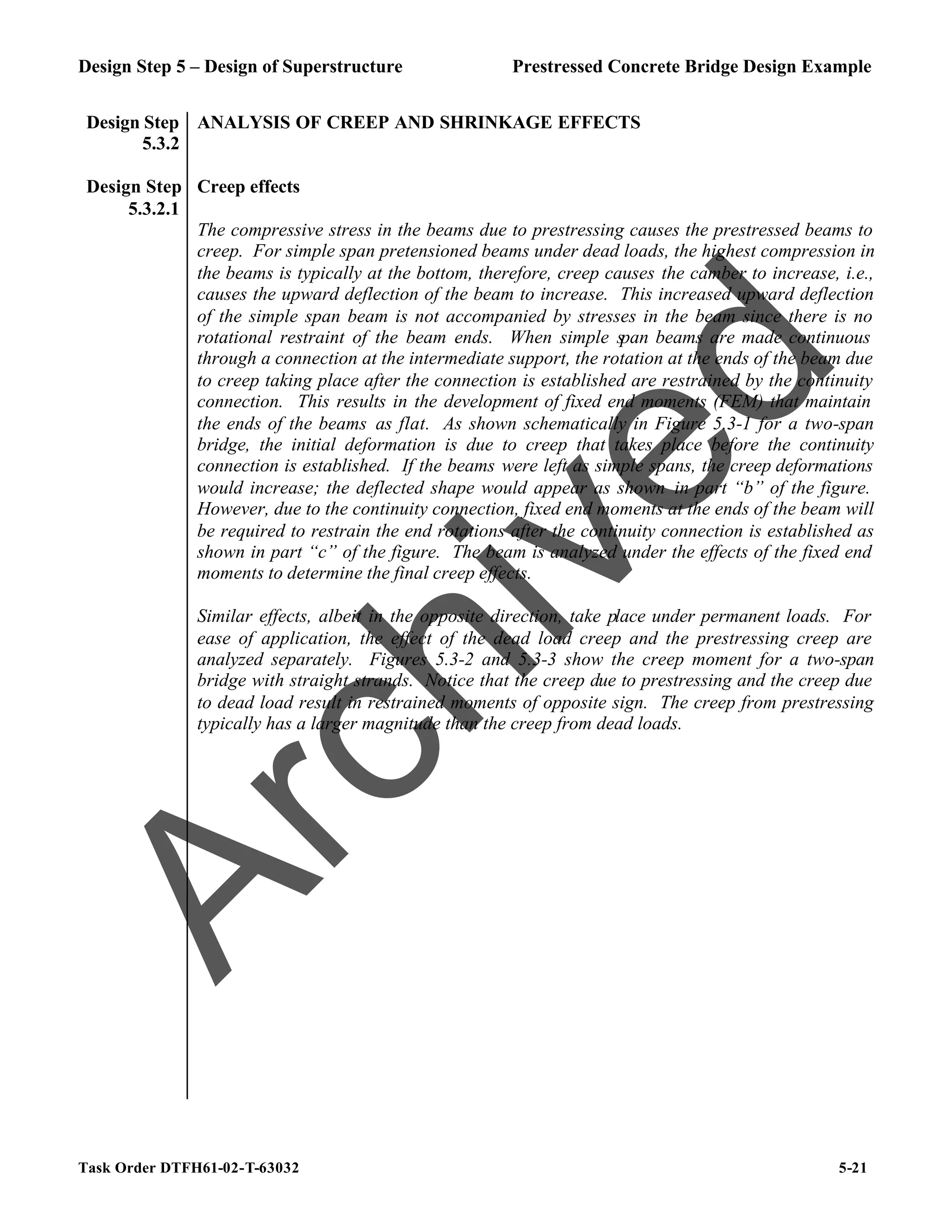 Design Step 5 – Design of Superstructure Prestressed Concrete Bridge Design Example
Task Order DTFH61-02-T-63032 5-21
Design Step
5.3.2
ANALYSIS OF CREEP AND SHRINKAGE EFFECTS
Design Step
5.3.2.1
Creep effects
The compressive stress in the beams due to prestressing causes the prestressed beams to
creep. For simple span pretensioned beams under dead loads, the highest compression in
the beams is typically at the bottom, therefore, creep causes the camber to increase, i.e.,
causes the upward deflection of the beam to increase. This increased upward deflection
of the simple span beam is not accompanied by stresses in the beam since there is no
rotational restraint of the beam ends. When simple span beams are made continuous
through a connection at the intermediate support, the rotation at the ends of the beam due
to creep taking place after the connection is established are restrained by the continuity
connection. This results in the development of fixed end moments (FEM) that maintain
the ends of the beams as flat. As shown schematically in Figure 5.3-1 for a two-span
bridge, the initial deformation is due to creep that takes place before the continuity
connection is established. If the beams were left as simple spans, the creep deformations
would increase; the deflected shape would appear as shown in part “b” of the figure.
However, due to the continuity connection, fixed end moments at the ends of the beam will
be required to restrain the end rotations after the continuity connection is established as
shown in part “c” of the figure. The beam is analyzed under the effects of the fixed end
moments to determine the final creep effects.
Similar effects, albeit in the opposite direction, take place under permanent loads. For
ease of application, the effect of the dead load creep and the prestressing creep are
analyzed separately. Figures 5.3-2 and 5.3-3 show the creep moment for a two-span
bridge with straight strands. Notice that the creep due to prestressing and the creep due
to dead load result in restrained moments of opposite sign. The creep from prestressing
typically has a larger magnitude than the creep from dead loads.
A
r
c
h
i
v
e
d
 