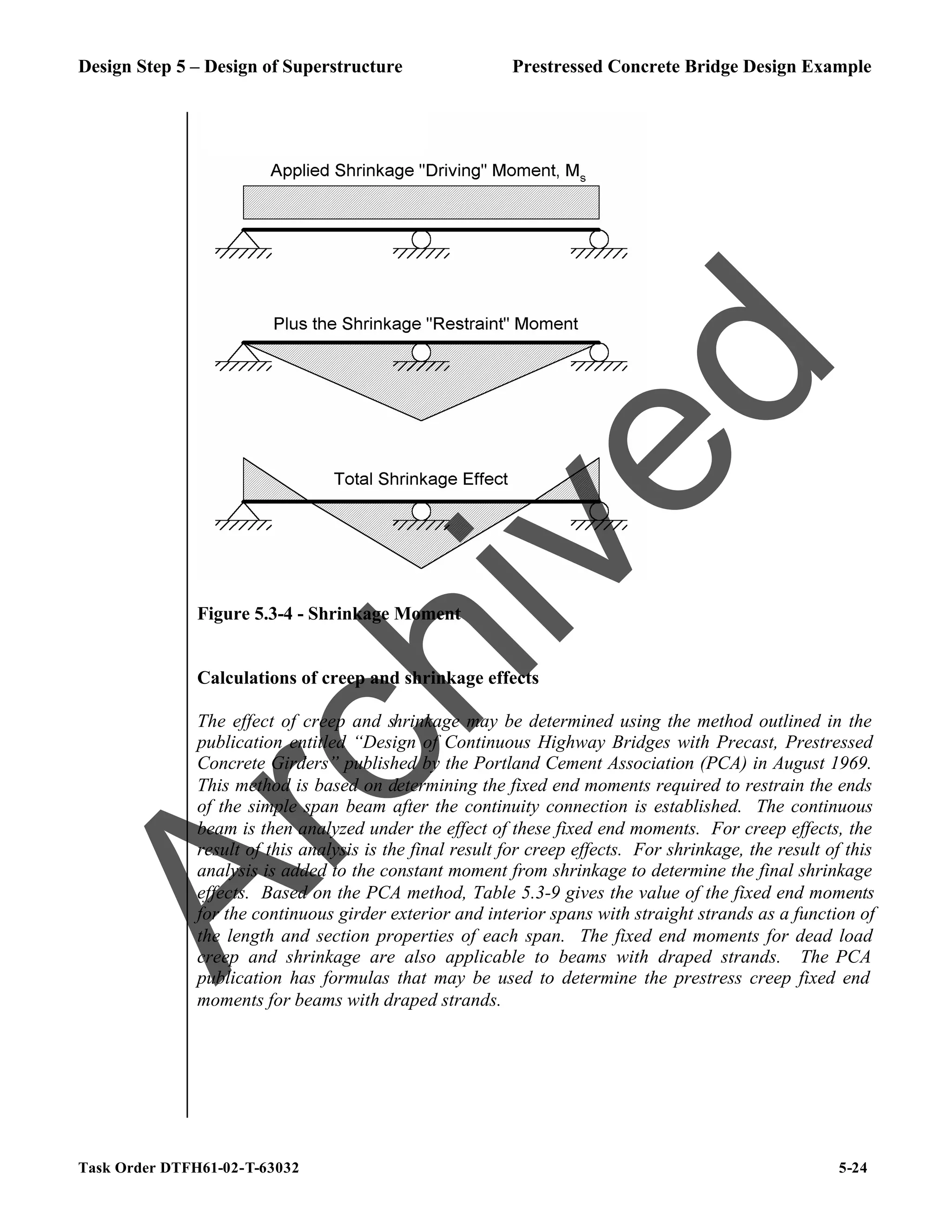 Design Step 5 – Design of Superstructure Prestressed Concrete Bridge Design Example
Task Order DTFH61-02-T-63032 5-24
Figure 5.3-4 - Shrinkage Moment
Calculations of creep and shrinkage effects
The effect of creep and shrinkage may be determined using the method outlined in the
publication entitled “Design of Continuous Highway Bridges with Precast, Prestressed
Concrete Girders” published by the Portland Cement Association (PCA) in August 1969.
This method is based on determining the fixed end moments required to restrain the ends
of the simple span beam after the continuity connection is established. The continuous
beam is then analyzed under the effect of these fixed end moments. For creep effects, the
result of this analysis is the final result for creep effects. For shrinkage, the result of this
analysis is added to the constant moment from shrinkage to determine the final shrinkage
effects. Based on the PCA method, Table 5.3-9 gives the value of the fixed end moments
for the continuous girder exterior and interior spans with straight strands as a function of
the length and section properties of each span. The fixed end moments for dead load
creep and shrinkage are also applicable to beams with draped strands. The PCA
publication has formulas that may be used to determine the prestress creep fixed end
moments for beams with draped strands.
A
r
c
h
i
v
e
d
 