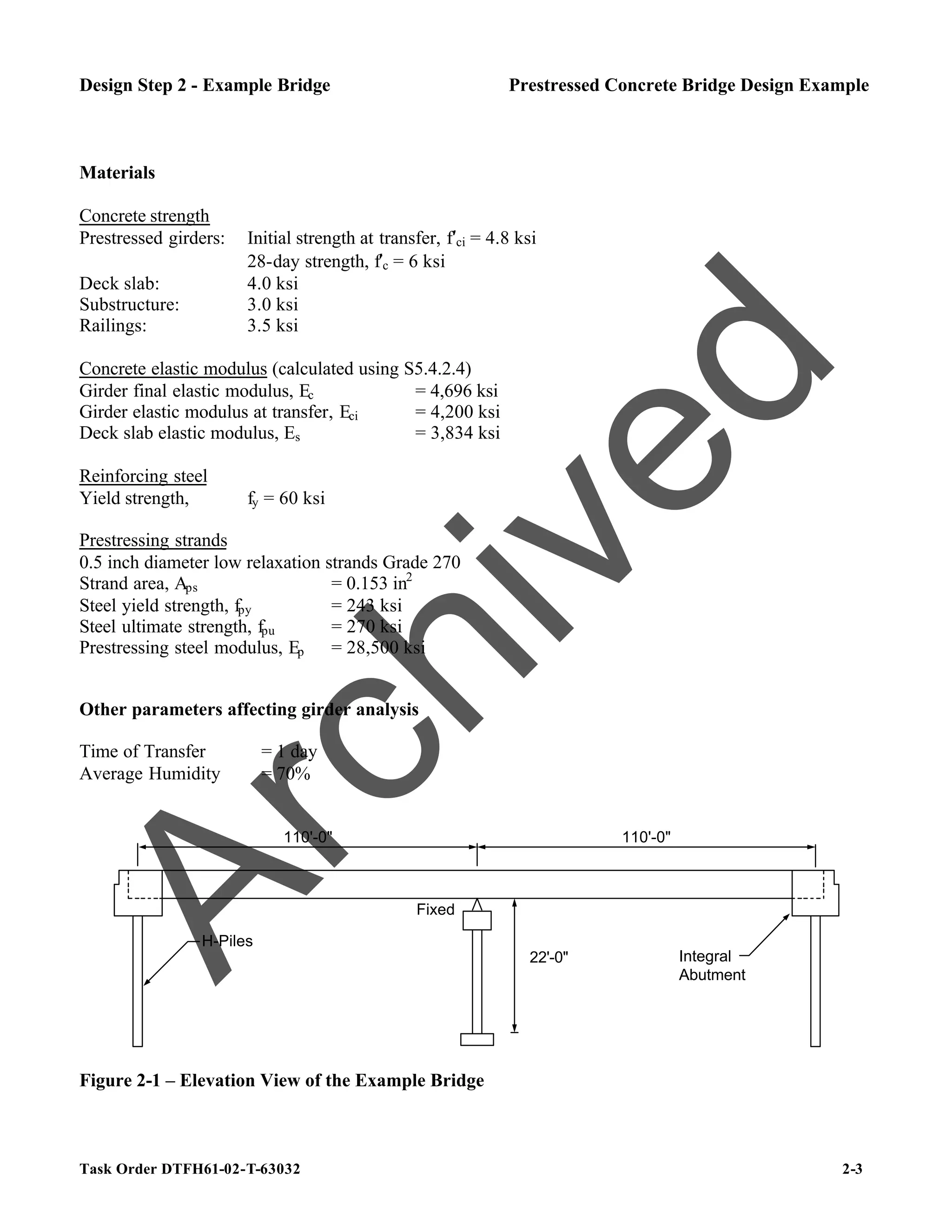 Task Order DTFH61-02-T-63032 2-3
Design Step 2 - Example Bridge Prestressed Concrete Bridge Design Example
Materials
Concrete strength
Prestressed girders: Initial strength at transfer, f′ci = 4.8 ksi
28-day strength, f′c = 6 ksi
Deck slab: 4.0 ksi
Substructure: 3.0 ksi
Railings: 3.5 ksi
Concrete elastic modulus (calculated using S5.4.2.4)
Girder final elastic modulus, Ec = 4,696 ksi
Girder elastic modulus at transfer, Eci = 4,200 ksi
Deck slab elastic modulus, Es = 3,834 ksi
Reinforcing steel
Yield strength, fy = 60 ksi
Prestressing strands
0.5 inch diameter low relaxation strands Grade 270
Strand area, Aps = 0.153 in2
Steel yield strength, fpy = 243 ksi
Steel ultimate strength, fpu = 270 ksi
Prestressing steel modulus, Ep = 28,500 ksi
Other parameters affecting girder analysis
Time of Transfer = 1 day
Average Humidity = 70%
H-Piles
Integral
Abutment
Fixed
22'-0"
110'-0" 110'-0"
Figure 2-1 – Elevation View of the Example Bridge
A
r
c
h
i
v
e
d
 